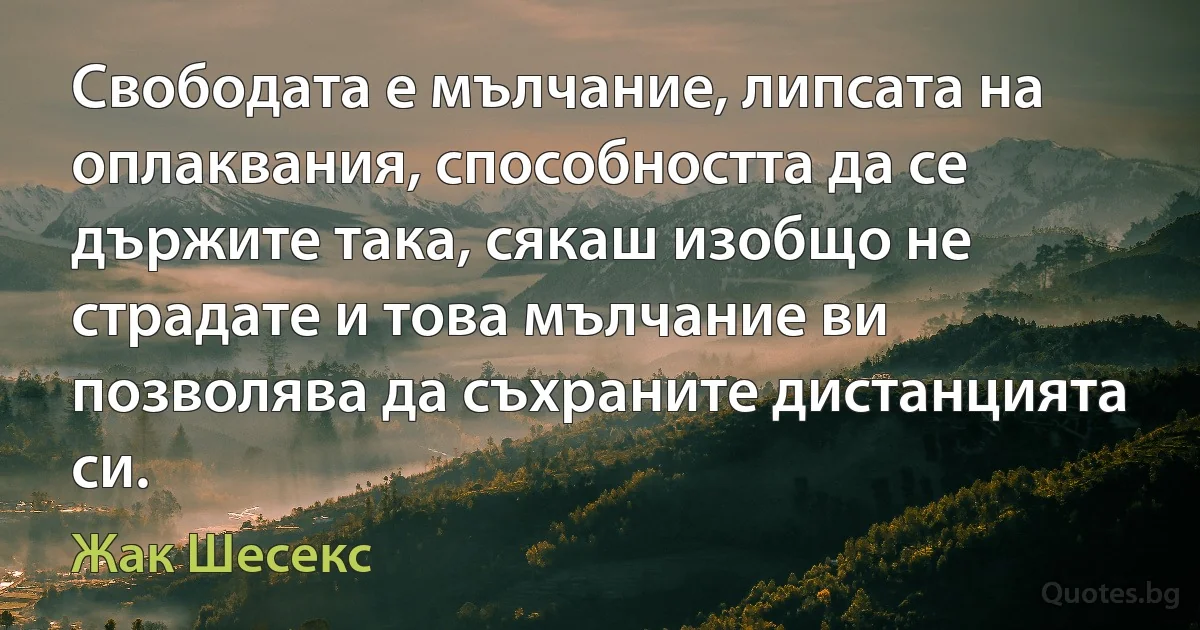 Свободата е мълчание, липсата на оплаквания, способността да се държите така, сякаш изобщо не страдате и това мълчание ви позволява да съхраните дистанцията си. (Жак Шесекс)