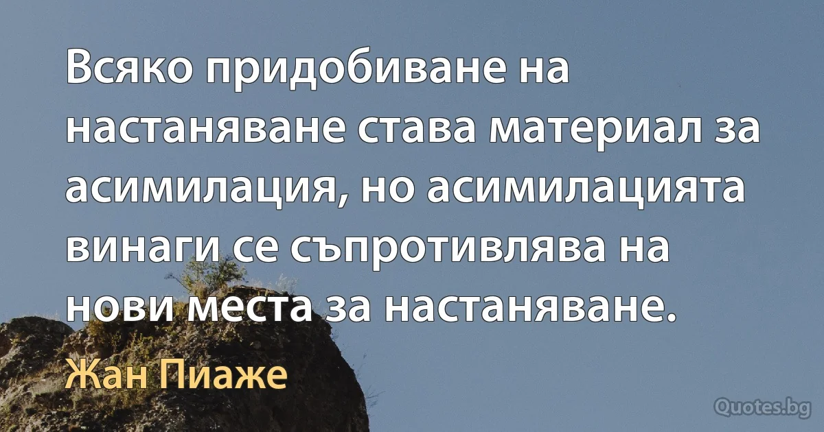 Всяко придобиване на настаняване става материал за асимилация, но асимилацията винаги се съпротивлява на нови места за настаняване. (Жан Пиаже)