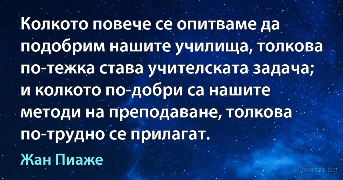 Колкото повече се опитваме да подобрим нашите училища, толкова по-тежка става учителската задача; и колкото по-добри са нашите методи на преподаване, толкова по-трудно се прилагат. (Жан Пиаже)