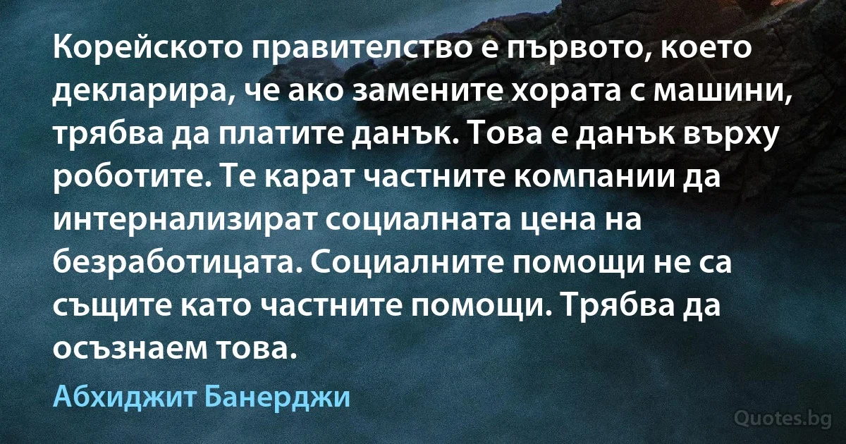 Корейското правителство е първото, което декларира, че ако замените хората с машини, трябва да платите данък. Това е данък върху роботите. Те карат частните компании да интернализират социалната цена на безработицата. Социалните помощи не са същите като частните помощи. Трябва да осъзнаем това. (Абхиджит Банерджи)