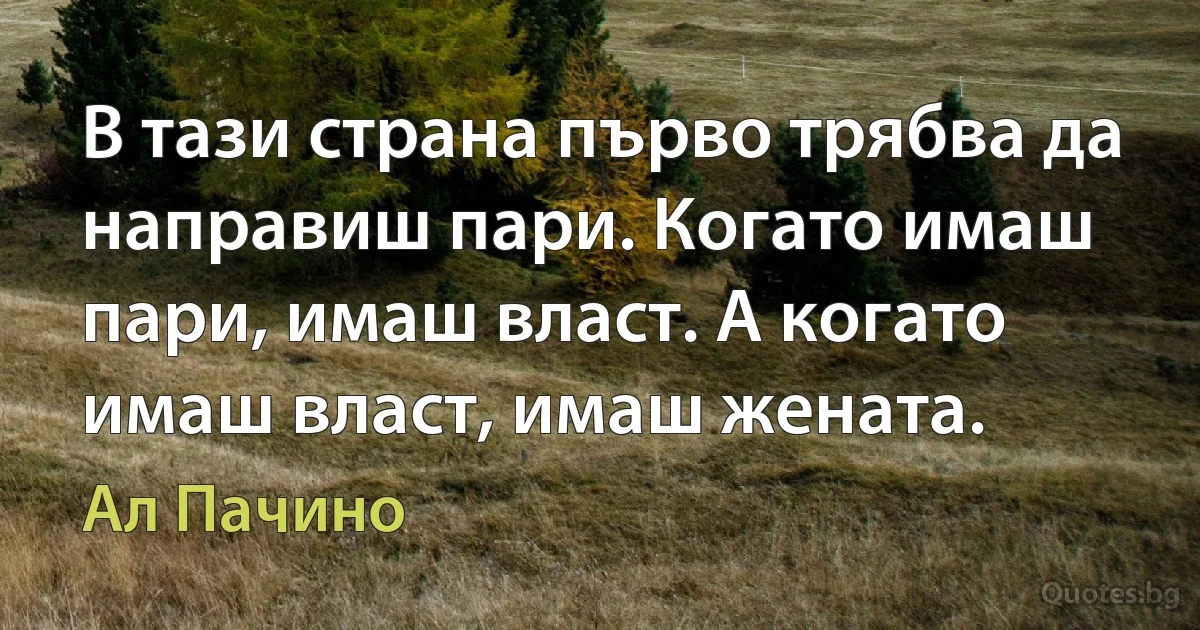 В тази страна първо трябва да направиш пари. Когато имаш пари, имаш власт. А когато имаш власт, имаш жената. (Ал Пачино)