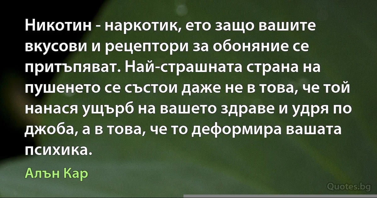 Никотин - наркотик, ето защо вашите вкусови и рецептори за обоняние се притъпяват. Най-страшната страна на пушенето се състои даже не в това, че той нанася ущърб на вашето здраве и удря по джоба, а в това, че то деформира вашата психика. (Алън Кар)