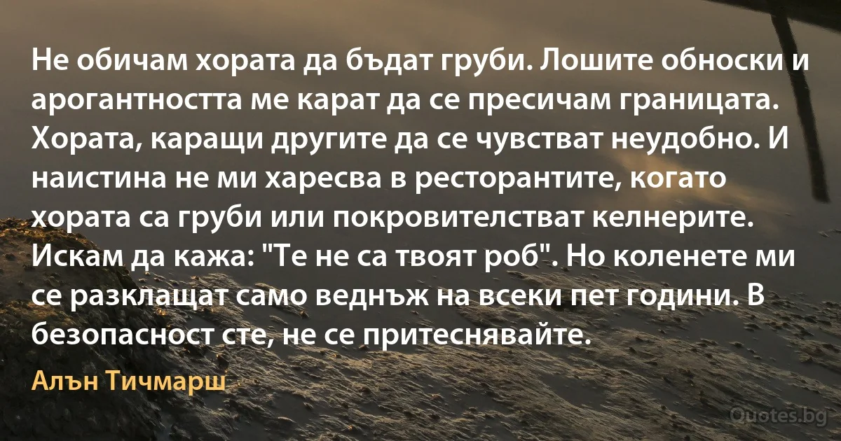 Не обичам хората да бъдат груби. Лошите обноски и арогантността ме карат да се пресичам границата. Хората, каращи другите да се чувстват неудобно. И наистина не ми харесва в ресторантите, когато хората са груби или покровителстват келнерите. Искам да кажа: "Те не са твоят роб". Но коленете ми се разклащат само веднъж на всеки пет години. В безопасност сте, не се притеснявайте. (Алън Тичмарш)