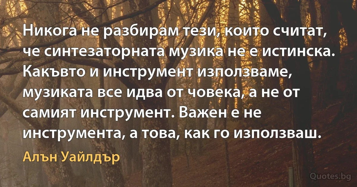 Никога не разбирам тези, които считат, че синтезаторната музика не е истинска. Какъвто и инструмент използваме, музиката все идва от човека, а не от самият инструмент. Важен е не инструмента, а това, как го използваш. (Алън Уайлдър)