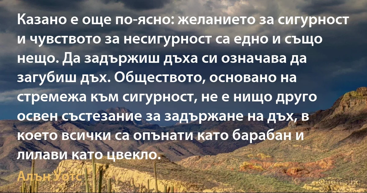 Казано е още по-ясно: желанието за сигурност и чувството за несигурност са едно и също нещо. Да задържиш дъха си означава да загубиш дъх. Обществото, основано на стремежа към сигурност, не е нищо друго освен състезание за задържане на дъх, в което всички са опънати като барабан и лилави като цвекло. (Алън Уотс)