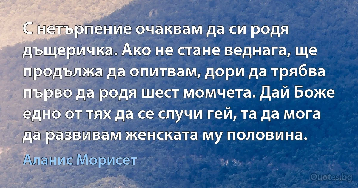 С нетърпение очаквам да си родя дъщеричка. Ако не стане веднага, ще продължа да опитвам, дори да трябва първо да родя шест момчета. Дай Боже едно от тях да се случи гей, та да мога да развивам женската му половина. (Аланис Морисет)