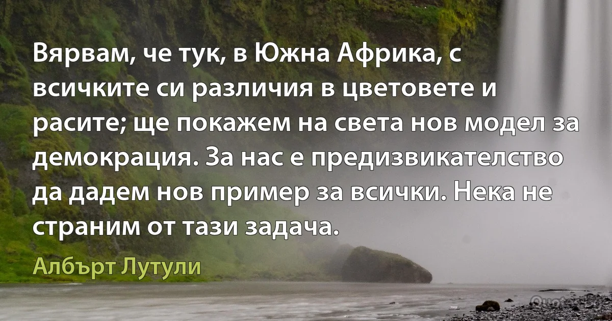 Вярвам, че тук, в Южна Африка, с всичките си различия в цветовете и расите; ще покажем на света нов модел за демокрация. За нас е предизвикателство да дадем нов пример за всички. Нека не страним от тази задача. (Албърт Лутули)