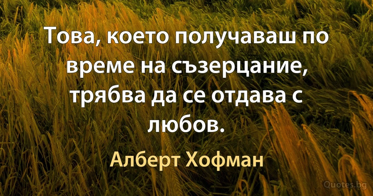 Това, което получаваш по време на съзерцание, трябва да се отдава с любов. (Алберт Хофман)