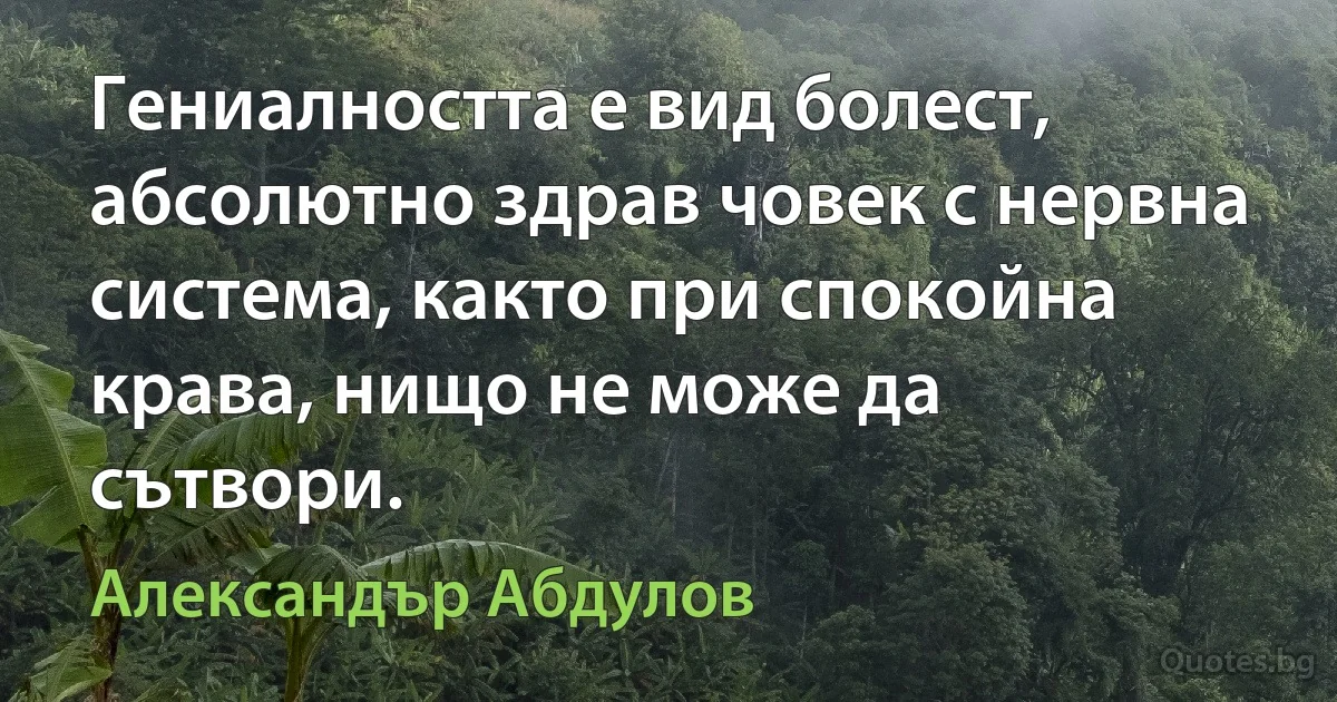 Гениалността е вид болест, абсолютно здрав човек с нервна система, както при спокойна крава, нищо не може да сътвори. (Александър Абдулов)