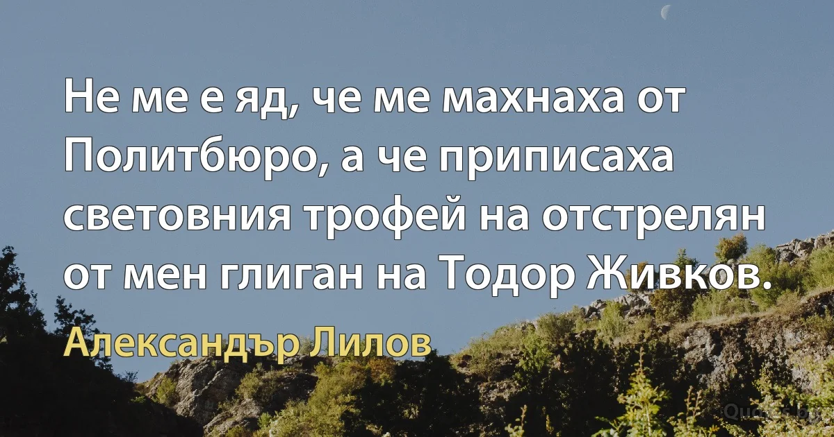 Не ме е яд, че ме махнаха от Политбюро, а че приписаха световния трофей на отстрелян от мен глиган на Тодор Живков. (Александър Лилов)