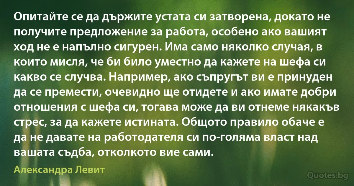 Опитайте се да държите устата си затворена, докато не получите предложение за работа, особено ако вашият ход не е напълно сигурен. Има само няколко случая, в които мисля, че би било уместно да кажете на шефа си какво се случва. Например, ако съпругът ви е принуден да се премести, очевидно ще отидете и ако имате добри отношения с шефа си, тогава може да ви отнеме някакъв стрес, за да кажете истината. Общото правило обаче е да не давате на работодателя си по-голяма власт над вашата съдба, отколкото вие сами. (Александра Левит)