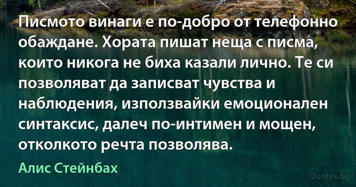 Писмото винаги е по-добро от телефонно обаждане. Хората пишат неща с писма, които никога не биха казали лично. Те си позволяват да записват чувства и наблюдения, използвайки емоционален синтаксис, далеч по-интимен и мощен, отколкото речта позволява. (Алис Стейнбах)