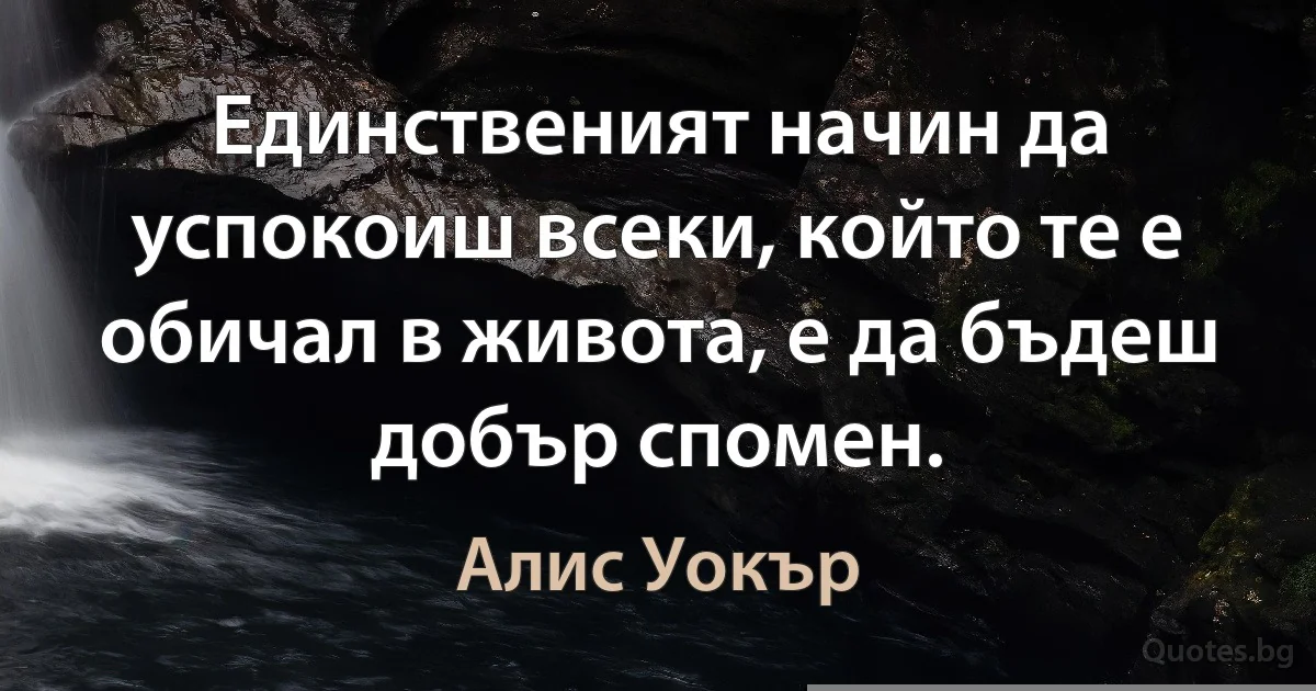 Единственият начин да успокоиш всеки, който те е обичал в живота, е да бъдеш добър спомен. (Алис Уокър)