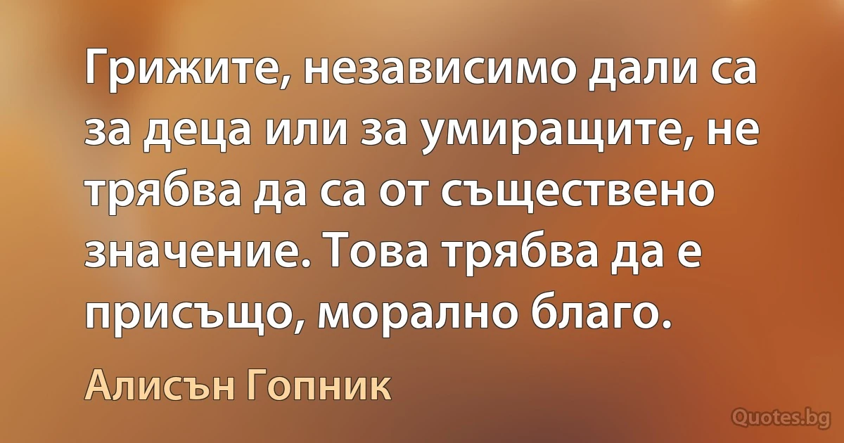 Грижите, независимо дали са за деца или за умиращите, не трябва да са от съществено значение. Това трябва да е присъщо, морално благо. (Алисън Гопник)