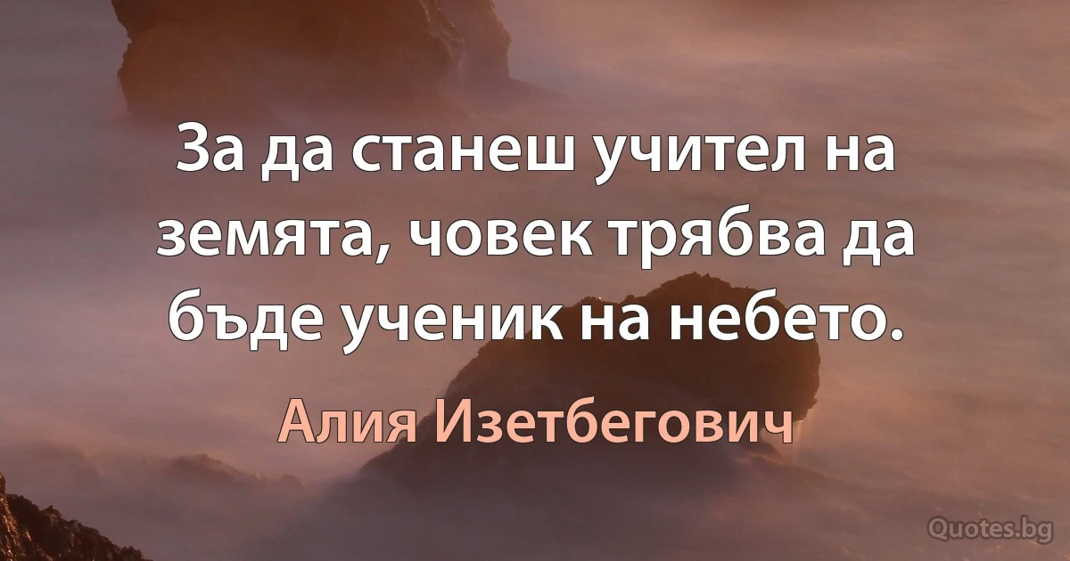 За да станеш учител на земята, човек трябва да бъде ученик на небето. (Алия Изетбегович)