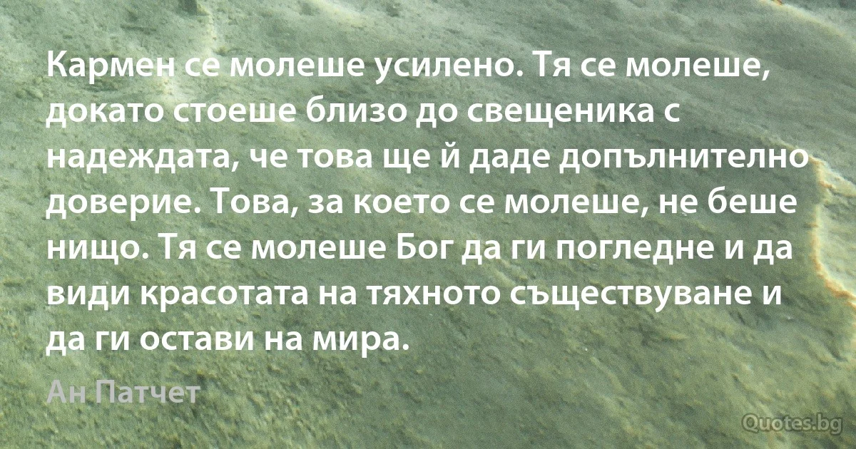 Кармен се молеше усилено. Тя се молеше, докато стоеше близо до свещеника с надеждата, че това ще й даде допълнително доверие. Това, за което се молеше, не беше нищо. Тя се молеше Бог да ги погледне и да види красотата на тяхното съществуване и да ги остави на мира. (Ан Патчет)