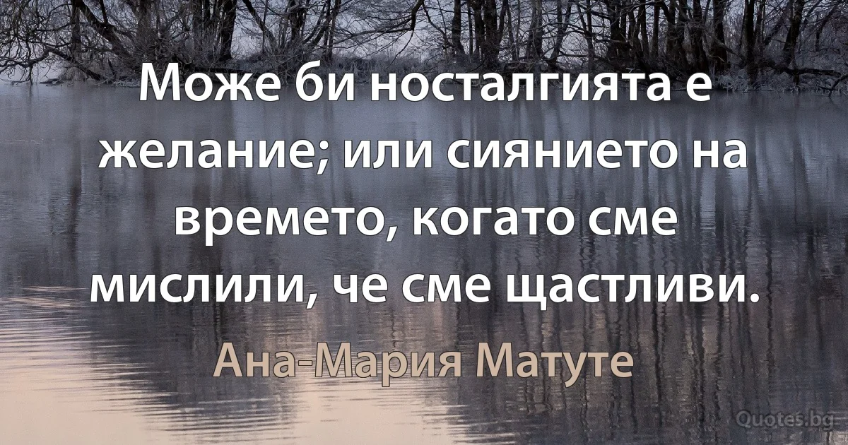 Може би носталгията е желание; или сиянието на времето, когато сме мислили, че сме щастливи. (Ана-Мария Матуте)