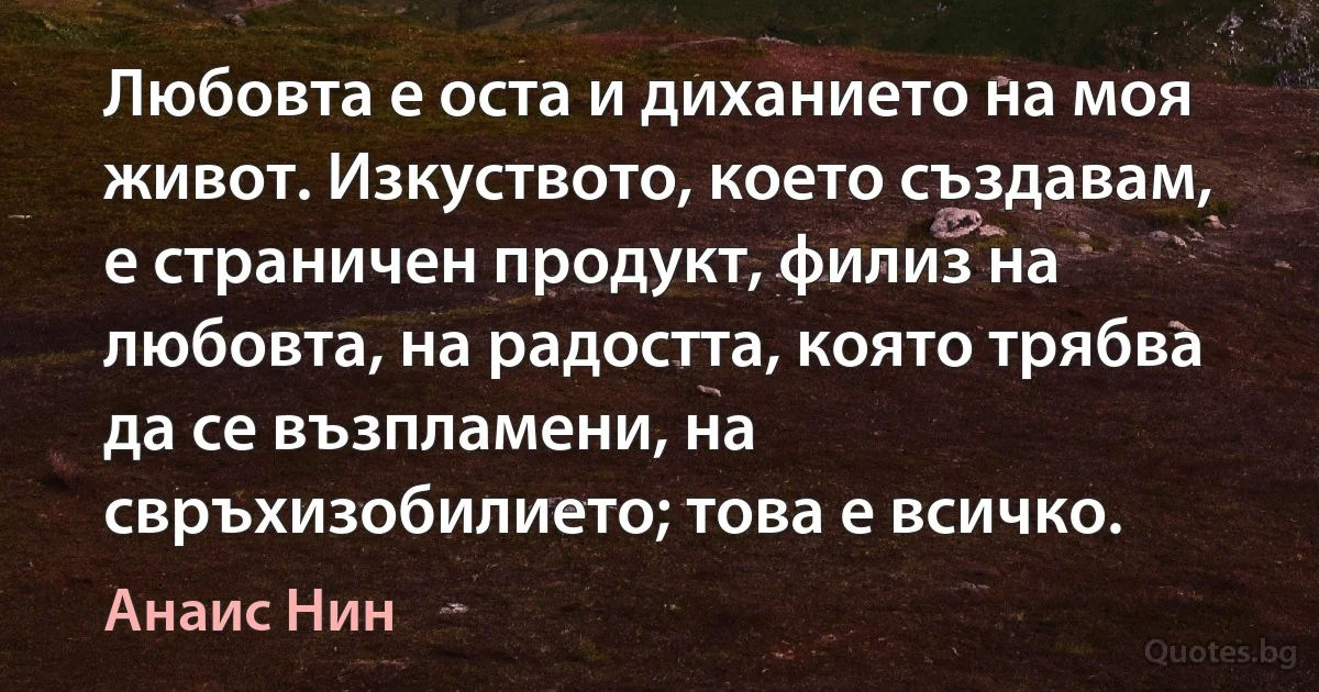 Любовта е оста и диханието на моя живот. Изкуството, което създавам, е страничен продукт, филиз на любовта, на радостта, която трябва да се възпламени, на свръхизобилието; това е всичко. (Анаис Нин)