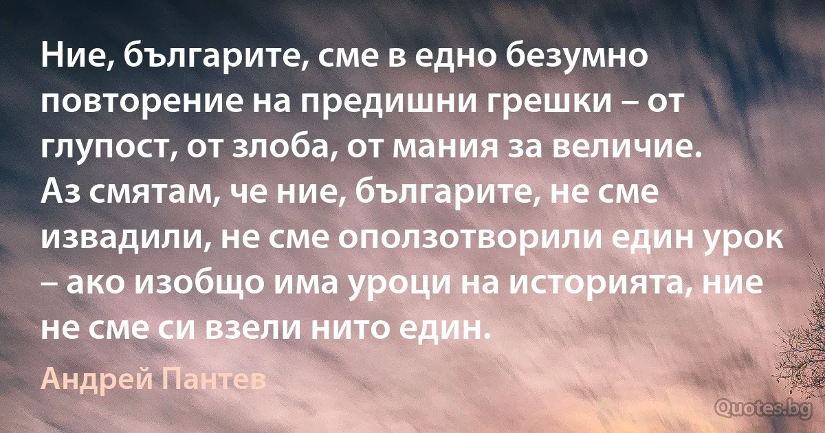 Ние, българите, сме в едно безумно повторение на предишни грешки – от глупост, от злоба, от мания за величие. Аз смятам, че ние, българите, не сме извадили, не сме оползотворили един урок – ако изобщо има уроци на историята, ние не сме си взели нито един. (Андрей Пантев)