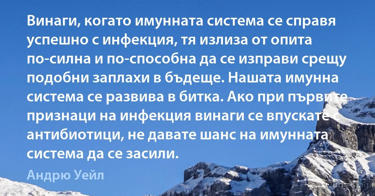 Винаги, когато имунната система се справя успешно с инфекция, тя излиза от опита по-силна и по-способна да се изправи срещу подобни заплахи в бъдеще. Нашата имунна система се развива в битка. Ако при първите признаци на инфекция винаги се впускате с антибиотици, не давате шанс на имунната система да се засили. (Андрю Уейл)