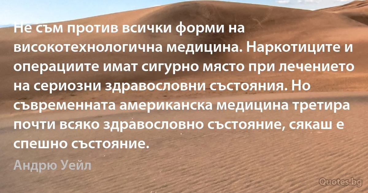 Не съм против всички форми на високотехнологична медицина. Наркотиците и операциите имат сигурно място при лечението на сериозни здравословни състояния. Но съвременната американска медицина третира почти всяко здравословно състояние, сякаш е спешно състояние. (Андрю Уейл)