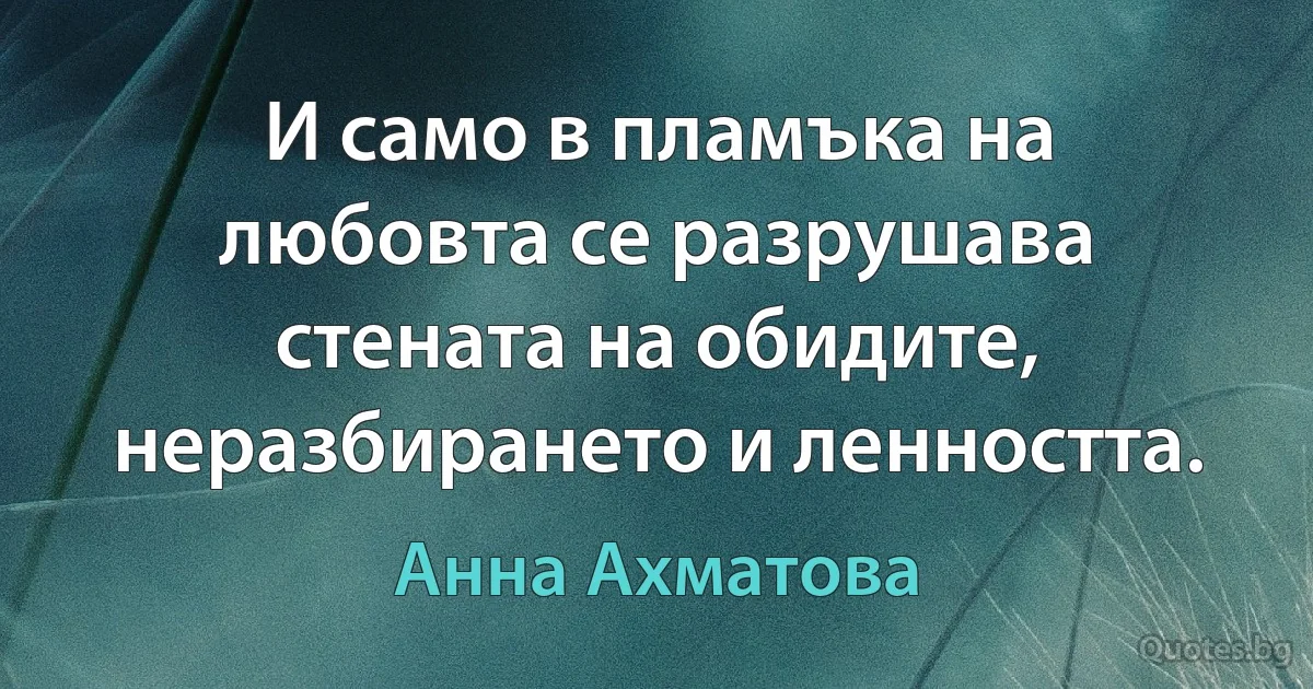 И само в пламъка на любовта се разрушава стената на обидите, неразбирането и ленността. (Анна Ахматова)