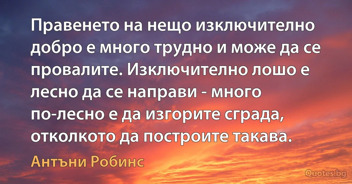 Правенето на нещо изключително добро е много трудно и може да се провалите. Изключително лошо е лесно да се направи - много по-лесно е да изгорите сграда, отколкото да построите такава. (Антъни Робинс)