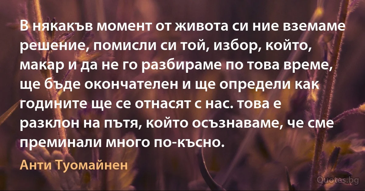 В някакъв момент от живота си ние вземаме решение, помисли си той, избор, който, макар и да не го разбираме по това време, ще бъде окончателен и ще определи как годините ще се отнасят с нас. това е разклон на пътя, който осъзнаваме, че сме преминали много по-късно. (Анти Туомайнен)