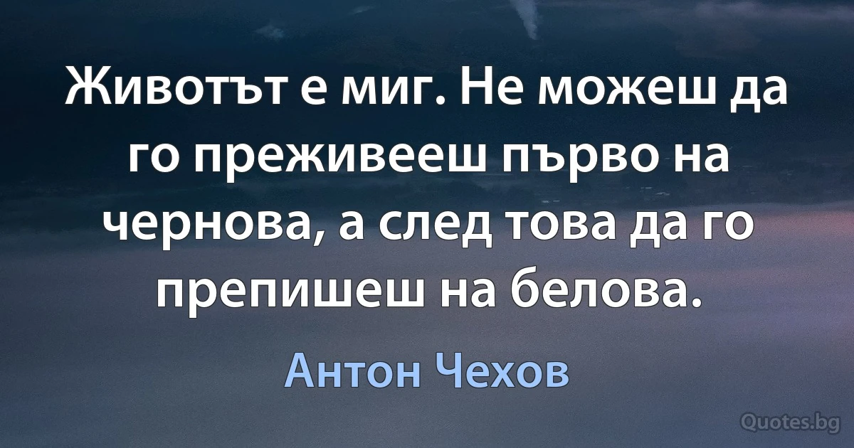 Животът е миг. Не можеш да го преживееш първо на чернова, а след това да го препишеш на белова. (Антон Чехов)