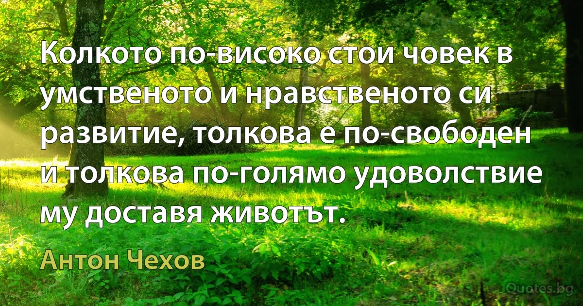 Колкото по-високо стои човек в умственото и нравственото си развитие, толкова е по-свободен и толкова по-голямо удоволствие му доставя животът. (Антон Чехов)