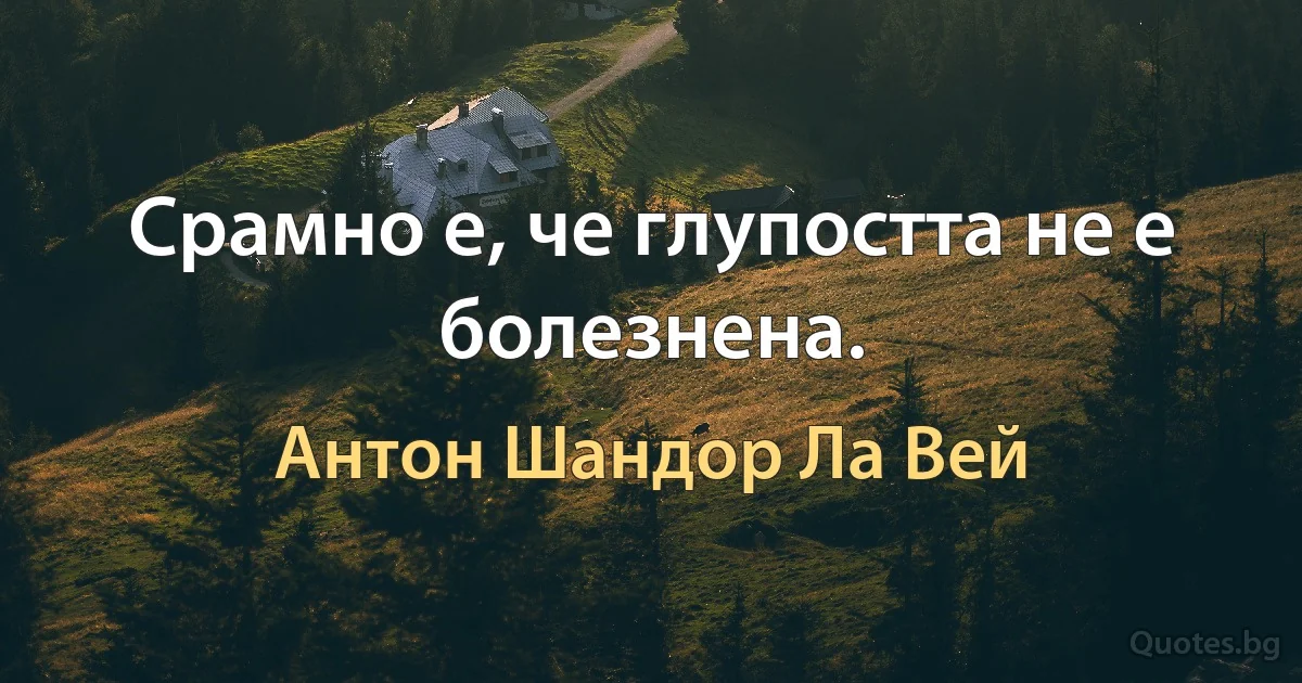 Срамно е, че глупостта не е болезнена. (Антон Шандор Ла Вей)