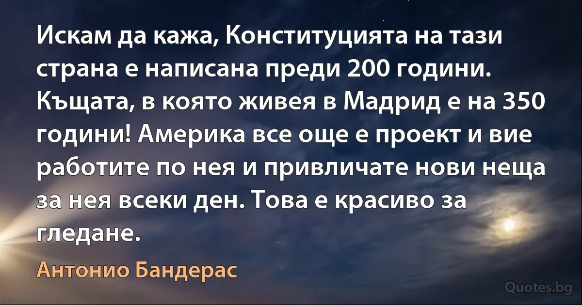 Искам да кажа, Конституцията на тази страна е написана преди 200 години. Къщата, в която живея в Мадрид е на 350 години! Америка все още е проект и вие работите по нея и привличате нови неща за нея всеки ден. Това е красиво за гледане. (Антонио Бандерас)