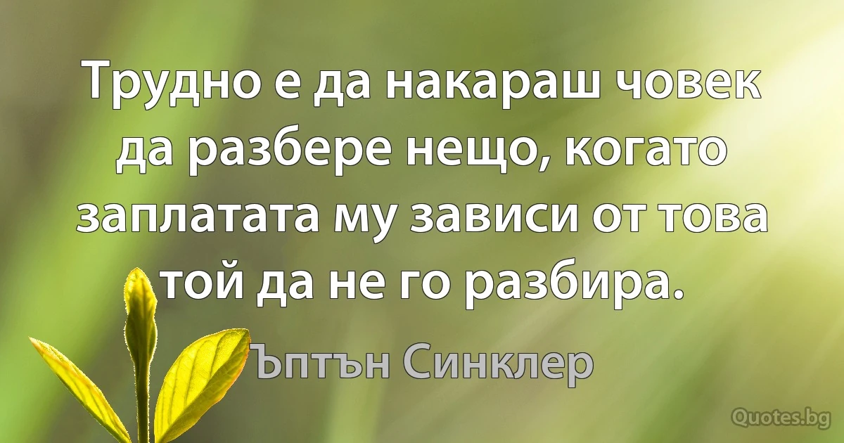 Трудно е да накараш човек да разбере нещо, когато заплатата му зависи от това той да не го разбира. (Ъптън Синклер)