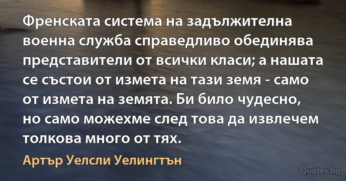 Френската система на задължителна военна служба справедливо обединява представители от всички класи; а нашата се състои от измета на тази земя - само от измета на земята. Би било чудесно, но само можехме след това да извлечем толкова много от тях. (Артър Уелсли Уелингтън)