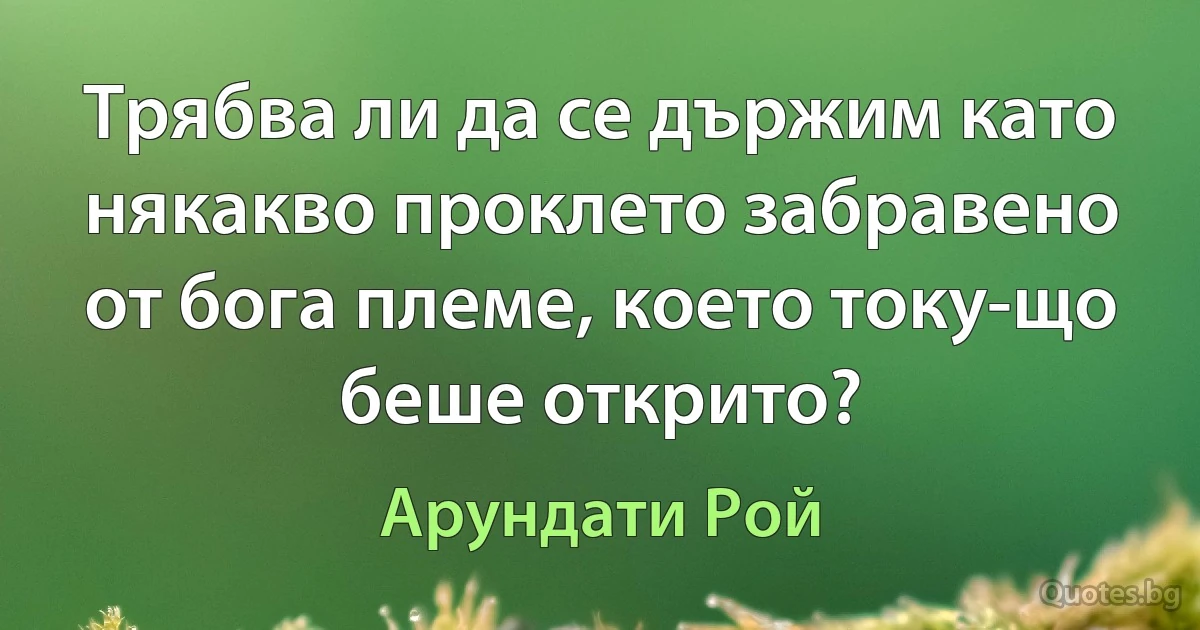 Трябва ли да се държим като някакво проклето забравено от бога племе, което току-що беше открито? (Арундати Рой)