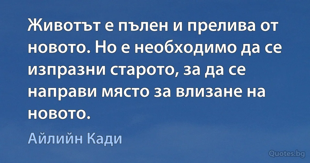 Животът е пълен и прелива от новото. Но е необходимо да се изпразни старото, за да се направи място за влизане на новото. (Айлийн Кади)