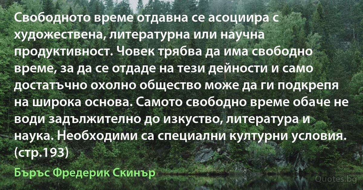 Свободното време отдавна се асоциира с художествена, литературна или научна продуктивност. Човек трябва да има свободно време, за да се отдаде на тези дейности и само достатъчно охолно общество може да ги подкрепя на широка основа. Самото свободно време обаче не води задължително до изкуство, литература и наука. Необходими са специални културни условия. (стр.193) (Бъръс Фредерик Скинър)