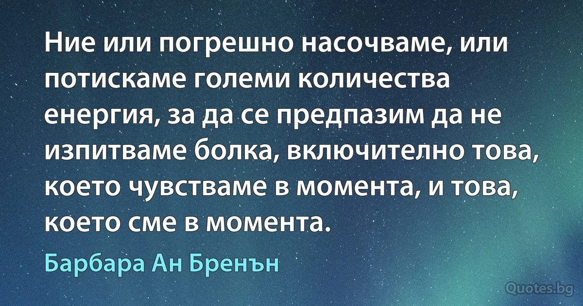 Ние или погрешно насочваме, или потискаме големи количества енергия, за да се предпазим да не изпитваме болка, включително това, което чувстваме в момента, и това, което сме в момента. (Барбара Ан Бренън)