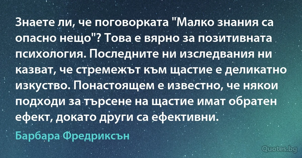 Знаете ли, че поговорката "Малко знания са опасно нещо"? Това е вярно за позитивната психология. Последните ни изследвания ни казват, че стремежът към щастие е деликатно изкуство. Понастоящем е известно, че някои подходи за търсене на щастие имат обратен ефект, докато други са ефективни. (Барбара Фредриксън)