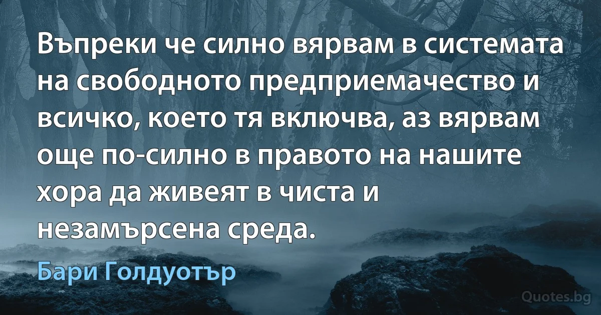 Въпреки че силно вярвам в системата на свободното предприемачество и всичко, което тя включва, аз вярвам още по-силно в правото на нашите хора да живеят в чиста и незамърсена среда. (Бари Голдуотър)