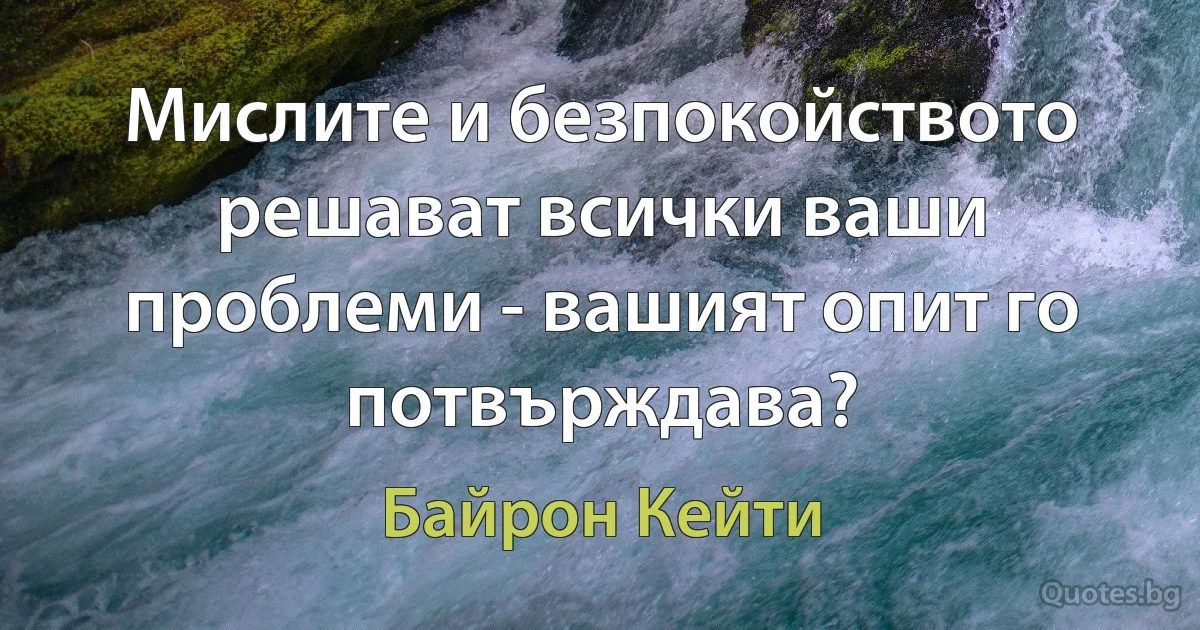 Мислите и безпокойството решават всички ваши проблеми - вашият опит го потвърждава? (Байрон Кейти)