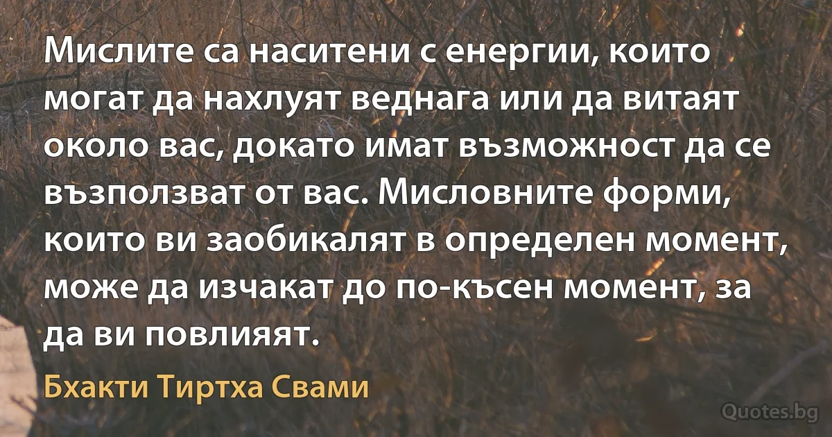 Мислите са наситени с енергии, които могат да нахлуят веднага или да витаят около вас, докато имат възможност да се възползват от вас. Мисловните форми, които ви заобикалят в определен момент, може да изчакат до по-късен момент, за да ви повлияят. (Бхакти Тиртха Свами)