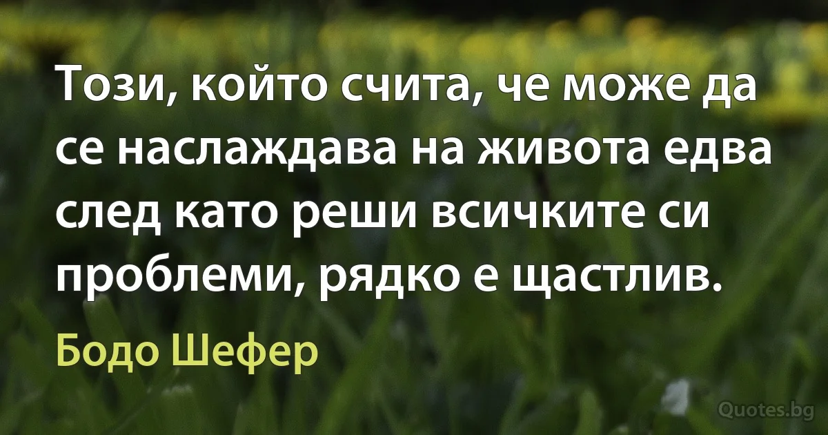 Този, който счита, че може да се наслаждава на живота едва след като реши всичките си проблеми, рядко е щастлив. (Бодо Шефер)