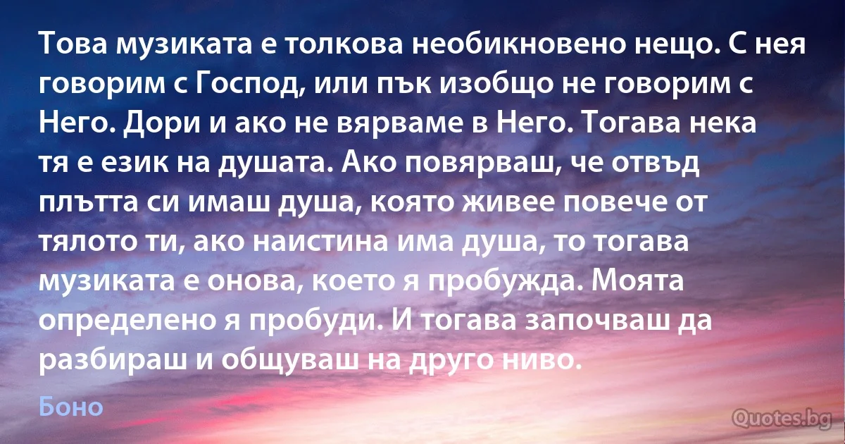 Това музиката е толкова необикновено нещо. С нея говорим с Господ, или пък изобщо не говорим с Него. Дори и ако не вярваме в Него. Тогава нека тя е език на душата. Ако повярваш, че отвъд плътта си имаш душа, която живее повече от тялото ти, ако наистина има душа, то тогава музиката е онова, което я пробужда. Моята определено я пробуди. И тогава започваш да разбираш и общуваш на друго ниво. (Боно)