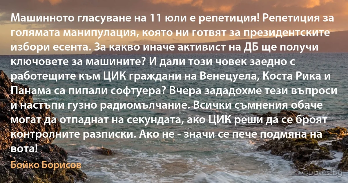 Машинното гласуване на 11 юли е репетиция! Репетиция за голямата манипулация, която ни готвят за президентските избори есента. За какво иначе активист на ДБ ще получи ключовете за машините? И дали този човек заедно с работещите към ЦИК граждани на Венецуела, Коста Рика и Панама са пипали софтуера? Вчера зададохме тези въпроси и настъпи гузно радиомълчание. Всички съмнения обаче могат да отпаднат на секундата, ако ЦИК реши да се броят контролните разписки. Ако не - значи се пече подмяна на вота! (Бойко Борисов)