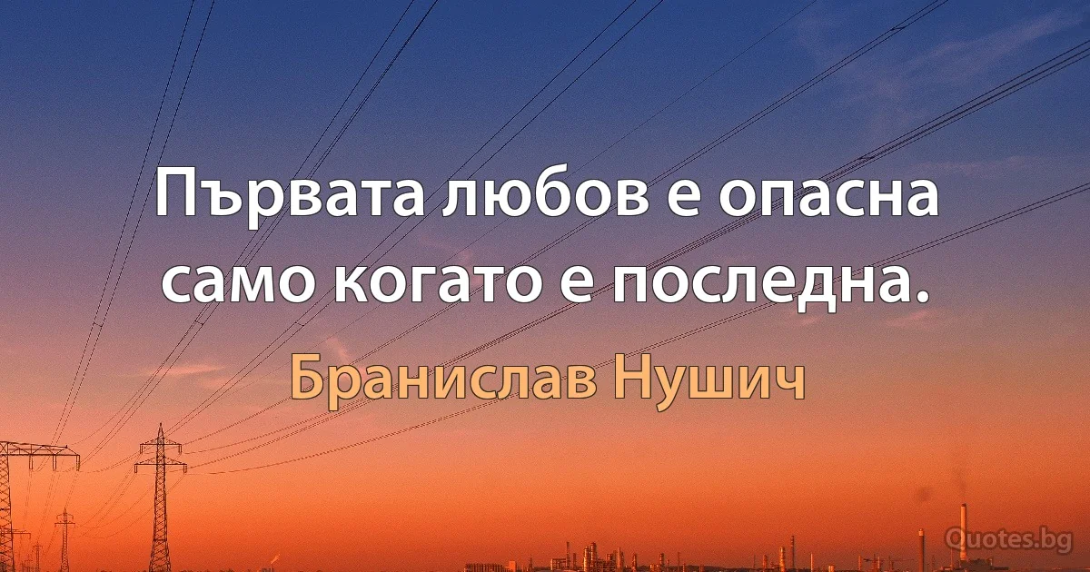 Първата любов е опасна само когато е последна. (Бранислав Нушич)