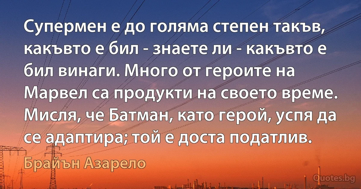 Супермен е до голяма степен такъв, какъвто е бил - знаете ли - какъвто е бил винаги. Много от героите на Марвел са продукти на своето време. Мисля, че Батман, като герой, успя да се адаптира; той е доста податлив. (Брайън Азарело)