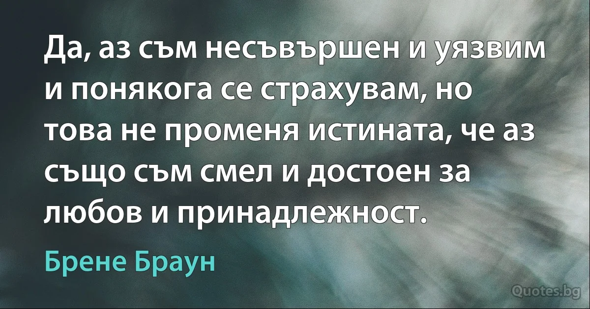 Да, аз съм несъвършен и уязвим и понякога се страхувам, но това не променя истината, че аз също съм смел и достоен за любов и принадлежност. (Брене Браун)