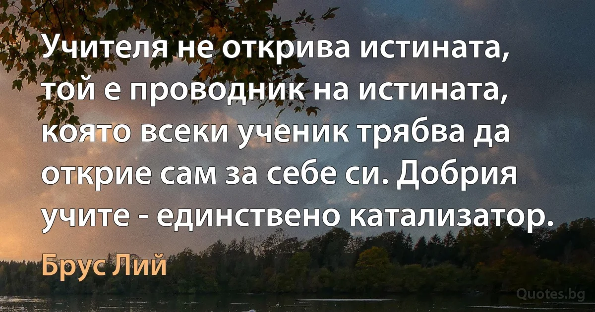 Учителя не открива истината, той е проводник на истината, която всеки ученик трябва да открие сам за себе си. Добрия учите - единствено катализатор. (Брус Лий)