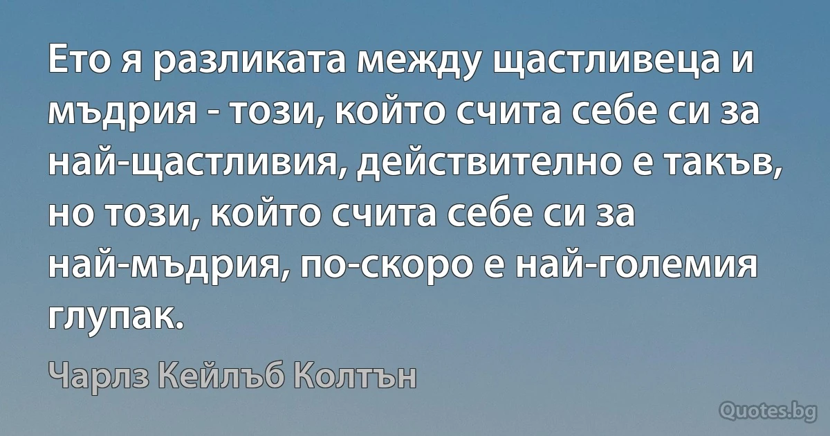 Ето я разликата между щастливеца и мъдрия - този, който счита себе си за най-щастливия, действително е такъв, но този, който счита себе си за най-мъдрия, по-скоро е най-големия глупак. (Чарлз Кейлъб Колтън)